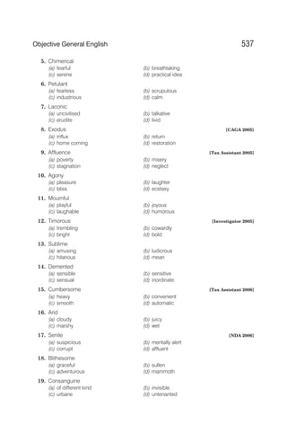 5. Chimerical
(a) fearful (b) breathtaking
(c) serene (d) practical idea
6. Petulant
(a) fearless (b) scrupulous
(c) industrious (d) calm
7. Laconic
(a) uncivilised (b) talkative
(c) erudite (d) livid
8. Exodus [CAGA 2005]
(a) influx (b) return
(c) home coming (d) restoration
9. Affluence [Tax Assistant 2005]
(a) poverty (b) misery
(c) stagnation (d) neglect
10. Agony
(a) pleasure (b) laughter
(c) bliss (d) ecstasy
11. Mournful
(a) playful (b) joyous
(c) laughable (d) humorous
12. Timorous [Investigator 2005]
(a) trembling (b) cowardly
(c) bright (d) bold
13. Sublime
(a) amusing (b) ludicrous
(c) hilarious (d) mean
14. Demented
(a) sensible (b) sensitive
(c) sensual (d) inordinate
15. Cumbersome [Tax Assistant 2006]
(a) heavy (b) convenient
(c) smooth (d) automatic
16. Arid
(a) cloudy (b) juicy
(c) marshy (d) wet
17. Senile [NDA 2006]
(a) suspicious (b) mentally alert
(c) corrupt (d) affluent
18. Blithesome
(a) graceful (b) sullen
(c) adventurous (d) mammoth
19. Consanguine
(a) of different kind (b) invisible
(c) urbane (d) untenanted
537
Objective General English
 