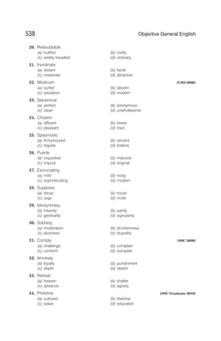 20. Redoubtable
(a) truthful (b) crafty
(c) widely travelled (d) ordinary
21. Inordinate
(a) distant (b) facile
(c) moderate (d) attractive
22. Modicum [CDS 2006]
(a) surfeit (b) decent
(c) adulation (d) modern
23. Salubrious
(a) perfect (b) anonymous
(c) clean (d) unwholesome
24. Choleric
(a) affluent (b) brave
(c) pleasant (d) tired
25. Spasmodic
(a) ill-humoured (b) ancient
(c) regular (d) tireless
26. Puerile
(a) inquisitive (b) matured
(c) impure (d) original
27. Excruciating
(a) mild (b) noisy
(c) sophisticating (d) modern
28. Suppress
(a) stirup (b) rouse
(c) urge (d) incite
29. Idiosyncrasy
(a) insanity (b) sanity
(c) generality (d) signularity
30. Sobriety
(a) moderation (b) drunkenness
(c) dizziness (d) stupidity
31. Comply [SSC 2009]
(a) challenge (b) complain
(c) conform (d) compete
32. Amnesty
(a) loyalty (b) punishment
(c) depth (d) dearth
33. Retreat
(a) heaven (b) shelter
(c) advance (d) egress
34. Philistine [SSC Graduate 2010]
(a) cultured (b) libertine
(c) sober (d) educated
538 Objective General English
 