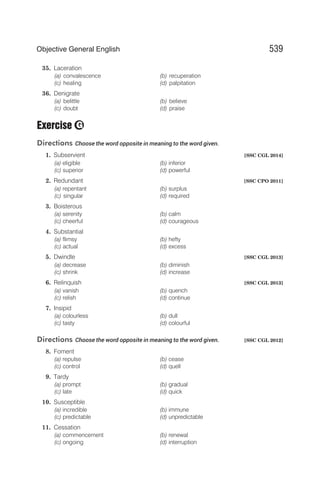 35. Laceration
(a) convalescence (b) recuperation
(c) healing (d) palpitation
36. Denigrate
(a) belittle (b) believe
(c) doubt (d) praise
Exercise
Directions Choose the word opposite in meaning to the word given.
1. Subservient [SSC CGL 2014]
(a) eligible (b) inferior
(c) superior (d) powerful
2. Redundant [SSC CPO 2011]
(a) repentant (b) surplus
(c) singular (d) required
3. Boisterous
(a) serenity (b) calm
(c) cheerful (d) courageous
4. Substantial
(a) flimsy (b) hefty
(c) actual (d) excess
5. Dwindle [SSC CGL 2013]
(a) decrease (b) diminish
(c) shrink (d) increase
6. Relinquish [SSC CGL 2013]
(a) vanish (b) quench
(c) relish (d) continue
7. Insipid
(a) colourless (b) dull
(c) tasty (d) colourful
Directions Choose the word opposite in meaning to the word given. [SSC CGL 2012]
8. Foment
(a) repulse (b) cease
(c) control (d) quell
9. Tardy
(a) prompt (b) gradual
(c) late (d) quick
10. Susceptible
(a) incredible (b) immune
(c) predictable (d) unpredictable
11. Cessation
(a) commencement (b) renewal
(c) ongoing (d) interruption
539
Objective General English
G
 