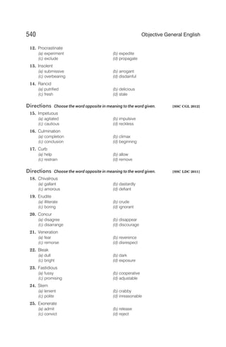 12. Procrastinate
(a) experiment (b) expedite
(c) exclude (d) propagate
13. Insolent
(a) submissive (b) arrogant
(c) overbearing (d) disdainful
14. Rancid
(a) putrified (b) delicious
(c) fresh (d) stale
Directions Choose the word opposite in meaning to the word given. [SSC CGL 2012]
15. Impetuous
(a) agitated (b) impulsive
(c) cautious (d) reckless
16. Culmination
(a) completion (b) climax
(c) conclusion (d) beginning
17. Curb
(a) help (b) allow
(c) restrain (d) remove
Directions Choose the word opposite in meaning to the word given. [SSC LDC 2011]
18. Chivalrous
(a) gallant (b) dastardly
(c) amorous (d) defiant
19. Erudite
(a) illiterate (b) crude
(c) boring (d) ignorant
20. Concur
(a) disagree (b) disappear
(c) disarrange (d) discourage
21. Veneration
(a) fear (b) reverence
(c) remorse (d) disrespect
22. Bleak
(a) dull (b) dark
(c) bright (d) exposure
23. Fastidious
(a) fussy (b) cooperative
(c) promising (d) adjustable
24. Stern
(a) lenient (b) crabby
(c) polite (d) inreasonable
25. Exonerate
(a) admit (b) release
(c) convict (d) reject
540 Objective General English
 