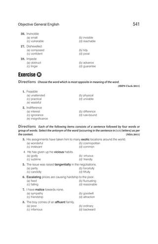 26. Invincible
(a) small (b) invisible
(c) vulnerable (d) reachable
27. Dishevelled
(a) composed (b) tidy
(c) confident (d) jovial
28. Impede
(a) obstruct (b) advance
(c) linger (d) guarantee
Exercise
Directions Choose the word which is most opposite in meaning of the word.
[IBPS Clerk 2011]
1. Feasible
(a) unattended (b) physical
(c) practical (d) unviable
(e) wasteful
2. Indifference
(a) interest (b) difference
(c) ignorance (d) rule-bound
(e) insignificance
Directions Each of the following items consists of a sentence followed by four words or
group of words. Select the antonym of the word (occurring in the sentence in bold letters) as per
the context. [NDA 2011]
3. His assignments have taken him to many exotic locations around the world.
(a) wonderful (b) cosmopolitan
(c) irrelevant (d) common
4 He has given up his vicious habits.
(a) godly (b) virtuous
(c) sublime (d) friendly
5. The issue was raised tangentially in the negotiations.
(a) partly (b) forcefully
(c) candidly (d) fitfully
6. Escalating prices are causing hardship to the poor.
(a) fixed (b) fluctuating
(c) falling (d) reasonable
7. I have malice towards none.
(a) sympathy (b) goodwill
(c) friendship (d) attraction
8. The boy comes of an affluent family.
(a) poor (b) ordinary
(c) infamous (d) backward
541
Objective General English
H
 