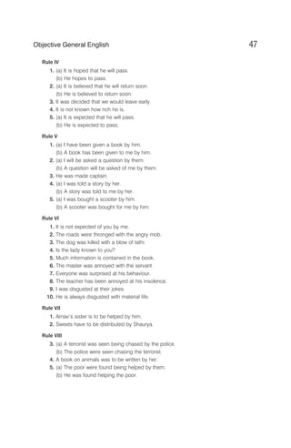 Rule IV
1. (a) It is hoped that he will pass.
(b) He hopes to pass.
2. (a) It is believed that he will return soon.
(b) He is believed to return soon.
3. It was decided that we would leave early.
4. It is not known how rich he is.
5. (a) It is expected that he will pass.
(b) He is expected to pass.
Rule V
1. (a) I have been given a book by him.
(b) A book has been given to me by him.
2. (a) I will be asked a question by them.
(b) A question will be asked of me by them.
3. He was made captain.
4. (a) I was told a story by her.
(b) A story was told to me by her.
5. (a) I was bought a scooter by him.
(b) A scooter was bought for me by him.
Rule VI
1. It is not expected of you by me.
2. The roads were thronged with the angry mob.
3. The dog was killed with a blow of lathi.
4. Is the lady known to you?
5. Much information is contained in the book.
6. The master was annoyed with the servant.
7. Everyone was surprised at his behaviour.
8. The teacher has been annoyed at his insolence.
9. I was disgusted at their jokes.
10. He is always disgusted with material life.
Rule VII
1. Arnav’s sister is to be helped by him.
2. Sweets have to be distributed by Shaurya.
Rule VIII
3. (a) A terrorist was seen being chased by the police.
(b) The police were seen chasing the terrorist.
4. A book on animals was to be written by her.
5. (a) The poor were found being helped by them.
(b) He was found helping the poor.
47
Objective General English
 