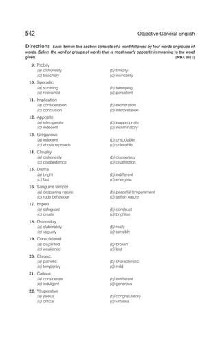 Directions Each item in this section consists of a word followed by four words or groups of
words. Select the word or groups of words that is most nearly opposite in meaning to the word
given. [NDA 2011]
9. Probity
(a) dishonesty (b) timidity
(c) treachery (d) insincerity
10. Sporadic
(a) surviving (b) sweeping
(c) restrained (d) persistent
11. Implication
(a) consideration (b) exoneration
(c) conclusion (d) interpretation
12. Apposite
(a) intemperate (b) inappropriate
(c) indecent (d) incriminatory
13. Gregarious
(a) indecent (b) unsociable
(c) above reproach (d) unlovable
14. Chivalry
(a) dishonesty (b) discourtesy
(c) disobedience (d) disaffection
15. Dismal
(a) bright (b) indifferent
(c) fast (d) energetic
16. Sanguine temper
(a) despairing nature (b) peaceful temperament
(c) rude behaviour (d) selfish nature
17. Imperil
(a) safeguard (b) construct
(c) create (d) brighten
18. Ostensibly
(a) elaborately (b) really
(c) vaguely (d) sensibly
19. Consolidated
(a) disjointed (b) broken
(c) weakened (d) lost
20. Chronic
(a) pathetic (b) characteristic
(c) temporary (d) mild
21. Callous
(a) considerate (b) indifferent
(c) indulgent (d) generous
22. Vituperative
(a) joyous (b) congratulatory
(c) critical (d) virtuous
542 Objective General English
 