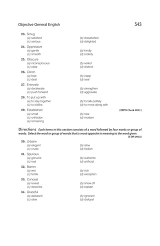 23. Smug
(a) satisfied (b) dissatisfied
(c) serious (d) delighted
24. Oppressive
(a) gentle (b) kindly
(c) smooth (d) orderly
25. Obscure
(a) inconspicuous (b) veiled
(c) clear (d) distinct
26. Clinch
(a) lose (b) clasp
(c) deal (d) seal
27. Enervate
(a) decelerate (b) strengthen
(c) push forward (d) aggravate
28. To put up with
(a) to stay together (b) to talk politely
(c) to dislike (d) to move along with
29. Established [IBPS Clerk 2011]
(a) small (b) new
(c) orthodox (d) modern
(e) remaining
Directions Each items in this section consists of a word followed by four words or group of
words. Select the word or group of words that is most opposite in meaning to the word given.
[CDS 2012]
30. Urbane
(a) elegant (b) slow
(c) crude (d) foolish
31. Spurious
(a) genuine (b) authentic
(c) real (d) artificial
32. Barren
(a) wet (b) rich
(c) fertile (d) exception
33. Conceal
(a) reveal (b) show off
(c) describe (d) explain
34. Graceful
(a) awkward (b) ignorant
(c) slow (d) disloyal
543
Objective General English
 