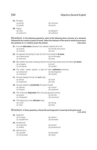 35. Provoke
(a) attract (b) convince
(c) gratify (d) pacify
36. Vague
(a) clear (b) pleasant
(c) profound (d) sufficient
Directions In the following questions, each of the following items consists of a sentence
followed by four words or group of words. Select the antonym of the word or words (occurring in
the sentence in bold letters) as per the context. [NDA 2012]
37. A small altercation between the children started off a riot.
(a) quarrel (b) friendly discussion
(c) contest (d) race
38. He agreed reluctantly to sign the form but looked ill at ease.
(a) embarrassed (b) comfortable
(c) welcome (d) easy
39. My mother has been working hard for the last two weeks and she feels run down.
(a) energetic (b) cold
(c) emotional (d) morbid
40. The three states signed a pact to have collective economy.
(a) distributive (b) disintegrative
(c) individual (d) divided
41. He was deeply hurt by her curt reply.
(a) abrupt (b) short
(c) expansive (d) rude
42. He was asked to accelerate the pace of work.
(a) slacken (b) control
(c) slacken (d) supervise
43. The child was abducted when he was going to school.
(a) seized (b) set free
(c) kidnapped (d) ransomed
44. The baby has a very delicate body.
(a) crude (b) strong
(c) hard (d) bony
Directions In these questions, choose the word opposite in meaning to the given word.
[CGL 2012]
45. Augment
(a) increase (b) defend
(c) supplement (d) decrease
46. Amateurish
(a) seasoned (b) trained
(c) skilled (d) professional
47. Ignominious
(a) valuable (b) desirable
(c) honourable (d) clever
544 Objective General English
 