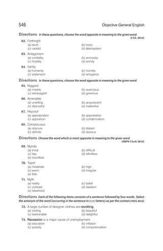 Directions In these questions, choose the word opposite in meaning to the given word.
[CGL 2012]
62. Forthright
(a) blunt (b) tricky
(c) candid (d) plainspoken
63. Antagonism
(a) cordiality (b) animosity
(c) hostility (d) enmity
64. Vanity
(a) humanity (b) humility
(c) pretension (d) arrogance
Directions In these questions, choose the word opposite in meaning to the given word.
65. Niggard
(a) miserly (b) avaricious
(c) extravagant (d) generous
66. Amenable
(a) unwilling (b) acquiescent
(c) distrustful (d) inattentive
67. Reproof
(a) appropriation (b) approbation
(c) apposition (d) condemnation
68. Conspicuous
(a) obscure (b) blatant
(c) definite (d) obvious
Directions Choose the word which is most opposite in meaning to the given word.
[IBPS Clerk 2012]
69. Myrida
(a) trivial (b) difficult
(c) few (d) effortless
(e) countless
70. Tepid
(a) moderate (b) high
(c) warm (d) irregular
(e) little
71. Myth
(a) reality (b) belief
(c) contrast (d) idealism
(e) falsehood
Directions Each of the following items consists of a sentence followed by four words. Select
the antonym of the word (occurring in the sentence in bold letters) as per the context.[NDA 2012]
72. A large number of designer clothes are revolting.
(a) inviting (b) beautiful
(c) fashionable (d) delightful.
73. Recession is a major cause of unemployment.
(a) education (b) inflation
(c) poverty (d) computerization
546 Objective General English
 