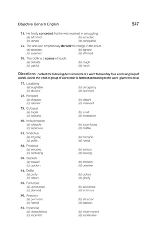 74. He finally conceded that he was involved in smuggling.
(a) admitted (b) accepted
(c) denied (d) concealed
75. The accused emphatically denied the charge in the court.
(a) accepted (b) agreed
(c) asserted (d) affirmed
76. This cloth is a coarse of touch.
(a) delicate (b) rough
(c) painful (d) harsh
Directions Each of the following items consists of a word followed by four words or group of
words. Select the word or group of words that is farthest in meaning to the word given.
[CDS 2013]
77. Laudatory
(a) laughable (b) derogatory
(c) abusive (d) detriment
78. Pertinent
(a) eloquent (b) distant
(c) relevant (d) irrelevant
79. Colossal
(a) fragile (b) small
(c) colourful (d) impressive
80. Indispensable
(a) tolerable (b) superfluous
(c) expensive (d) hostile
81. Vindictive
(a) forgiving (b) humane
(c) polite (d) liberal
82. Frivolous
(a) amusing (b) serious
(c) confusing (d) teasing
83. Slacken
(a) weaken (b) intensify
(c) quicken (d) provoke
84. Defile
(a) purify (b) pollute
(c) disturb (d) glorify
85. Fortuitous
(a) unfortunate (b) accidental
(c) planned (d) ludicrous
86. Aversion
(a) promotion (b) attraction
(c) hatred (d) passion
87. Imperious
(a) characterless (b) impermanent
(c) imperfect (d) submissive
547
Objective General English
 