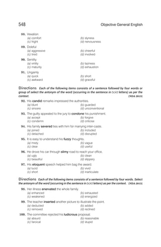 88. Vexation
(a) comfort (b) slyness
(c) fright (d) nervousness
89. Doleful
(a) aggressive (b) cheerful
(c) tired (d) involved
90. Senility
(a) virility (b) laziness
(c) maturity (d) exhaustion
91. Ungainly
(a) quick (b) short
(c) awkward (d) graceful
Directions Each of the following items consists of a sentence followed by four words or
group of select the antonym of the word (occurring in the sentence in bold letters) as per the
context. [NDA 2013]
92. His candid remarks impressed the authorities.
(a) blunt (b) guarded
(c) sincere (d) unconventional
93. The guilty appealed to the jury to condone his punishment.
(a) accept (b) forgive
(c) condemn (d) criticise
94. His family severed ties with him for marrying inter-caste.
(a) joined (b) included
(c) detached (d) disrupted
95. It is easy to understand his fuzzy thoughts.
(a) misty (b) vague
(c) clear (d) useful
96. He drove his car through slimy road to reach your office.
(a) ugly (b) clean
(c) beautiful (d) slippery
97. His eloquent speech helped him bag the award.
(a) lucid (b) vivid
(c) short (d) inarticulate
Directions Each of the following items consists of a sentence followed by four words. Select
the antonym of the word (occurring in the sentence in bold letters) as per the context. [NDA 2013]
98. Her illness enervated the whole family.
(a) enhanced (b) exhausted
(c) weakened (d) energized
99. The teacher inserted another picture to illustrate the point.
(a) deducted (b) added
(c) removed (d) reclined
100. The committee rejected his ludicrous proposal.
(a) absurd (b) reasonable
(c) farcical (d) stupid
548 Objective General English
 