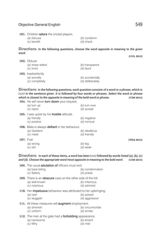 101. Children adore the cricket players.
(a) discuss (b) condemn
(c) benefit (d) check
Directions In the following questions, choose the word opposite in meaning to the given
word.
[CGL 2013]
102. Obtuse
(a) sharp witted (b) transparent
(c) timid (d) blunt
103. Inadvertently
(a) secretly (b) accidentally
(c) completely (d) deliberately
Directions In the following questions, each question consists of a word or a phrase, which is
bold in the sentence given. It is followed by four words or phrases. Select the word or phrase
which is closest to the opposite in meaning of the bold word or phrase. [CDS 2014]
104. He will never turn down your request.
(a) turn up (b) turn over
(c) reject (d) accept
105. I was upset by his hostile attitude.
(a) friendly (b) negative
(c) positive (d) inimical
106. Mala is always defiant in her behaviour.
(a) obedient (b) rebellious
(c) meek (d) friendly
107. Frail [NDA 2014]
(a) strong (b) big
(c) old (d) weak
Directions In each of these items, a word has been bold followed by words listed (a), (b), (c)
and (d). Choose the appropriate word most opposite in meaning to the bold word . [CDS 2013]
108. The usual adulation of officers must end.
(a) back-biting (b) condemnation
(c) flattery (d) praise
109. There is an obscure cave on the other side of the hill.
(a) well-known (b) infamous
(c) notorious (d) admired
110. Her impetuous behaviour was attributed to her upbringing.
(a) rash (b) poised
(c) sluggish (d) aggressive
111. All these measures will augment employment.
(a) diminish (b) circumscribe
(c) uniform (d) similar
112. The man at the gate had a forbidding appearance.
(a) handsome (b) lenient
(c) filthy (d) mild
549
Objective General English
 