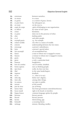 64. entrenous between ourselves.
65. en masse in a mass.
66. ex gratia as a matter of grace, favour.
67. ex post facto by subsequent act.
68. en route on the way to.
69. esprit de corps spirit of belonging to one organisation.
70. ex officio by virtue of one’s post.
71. ennui boredome.
72. ex parte done not in the presence of other.
73. elan dashing spirit.
74. et al and other people.
75. exempli gratia e.g., for example.
76. enfant terrible one who is a source of trouble.
77. entente understanding between the two states.
78. entourage a person’s subordinates.
79. forte a person’s special talent.
80. fait accompli an accomplished fact.
81. fiance a man to whom one is engaged to marry.
82. fiancee a woman to whom one is engaged to marry.
83. gratis free of charge.
84. genre a style, a particular kind.
85. hauteur haughtiness.
86. hors de combat out of combat, disabled.
87. homo sapiens men as thinking people.
88. ipso facto really, by that very fact.
89. ibid in the same book/chapter.
90. impasse deadlock.
91. id est i.e., (that is to say).
92. infra dig below one’s dignity.
93. inter alia among other things.
94. in camera not open to public.
95. instant of this month.
96. joie de vivre joy of living.
97. laissez faire free from government control/interference.
98. locus standi right to be heard, to interfere.
99. lingua franca common language spoken by people.
100. literatur literary person.
101. literati literary persons.
102. lacuna shortcoming, gap.
103. leitmolif a recurring theme.
104. melange mixture, blending, medley.
552 Objective General English
 