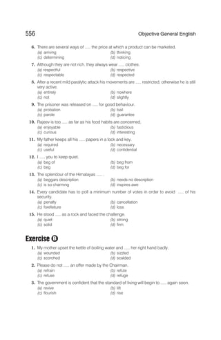 6. There are several ways of ..... the price at which a product can be marketed.
(a) arriving (b) thinking
(c) determining (d) noticing
7. Although they are not rich, they always wear ..... clothes.
(a) respectful (b) respective
(c) respectable (d) respected
8. After a recent mild paralytic attack his movements are ..... restricted, otherwise he is still
very active.
(a) entirely (b) nowhere
(c) not (d) slightly
9. The prisoner was released on ..... for good behaviour.
(a) probation (b) bail
(c) parole (d) guarantee
10. Rajeev is too ..... as far as his food habits are concerned.
(a) enjoyable (b) fastidious
(c) curious (d) interesting
11. My father keeps all his ..... papers in a lock and key.
(a) required (b) necessary
(c) useful (d) confidential
12. I ..... you to keep quiet.
(a) beg of (b) beg from
(c) beg (d) beg for
13. The splendour of the Himalayas ..... .
(a) beggars description (b) needs no description
(c) is so charming (d) inspires awe
14. Every candidate has to poll a minimum number of votes in order to avoid ..... of his
security.
(a) penalty (b) cancellation
(c) forefeiture (d) loss
15. He stood ..... as a rock and faced the challenge.
(a) quiet (b) strong
(c) solid (d) firm
Exercise
1. My mother upset the kettle of boiling water and ..... her right hand badly.
(a) wounded (b) sizzled
(c) scorched (d) scalded
2. Please do not ..... an offer made by the Chairman.
(a) refrain (b) refute
(c) refuse (d) refuge
3. The government is confident that the standard of living will begin to ..... again soon.
(a) revive (b) lift
(c) flourish (d) rise
556 Objective General English
B
 
