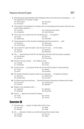 4. Sharing heavy responsibilities with colleagues does not involve loss of prestige or ..... of
the authority of an institute’s Head.
(a) deterioration (b) decrease
(c) diminution (d) loss
5. The problem of proliferation of nuclear arms is never going to be solved unless the two
super powers agree to ..... .
(a) a solution (b) understand each other
(c) sit together (d) meet half-way
6. Your case is so unique that I am not getting any ..... to support it.
(a) reason (b) help
(c) happening (d) precedent
7. Take possession of the records immediately lest they should be ..... with.
(a) tampered (b) destroyed
(c) manhandled (d) mishandled
8. Let us take him upon his word. I see no room for any ..... in the matter.
(a) duplicity (b) deviation
(c) cynicism (d) difference
9. The ..... arguments put forth for not disclosing the facts did not impress anybody.
(a) intemperate (b) spurious
(c) specious (d) convincing
10. Director, he said, would ..... the matter at once.
(a) invigilate (b) explore
(c) investigate (d) survey
11. Everyone was ..... by surprise when she announced her plan to marry that boy.
(a) moved (b) shaken
(c) taken (d) prevailed
12. On second reading his poems strike us as singularly ..... of sublime emotions.
(a) attributive (b) significative
(c) symptomatic (d) evocative
13. It is becoming more and more ..... that the Principal is losing the confidence of his staff.
(a) prominent (b) conspicuous
(c) manifest (d) apparent
14. Health is too important to be ..... .
(a) neglected (b) detested
(c) despised (d) discarded
15. Even a ..... glance will reveal the mystery.
(a) crude (b) cursory
(c) critical (d) curious
Exercise
1. The pilot was ..... injured, he died within half an hour.
(a) seriously (b) fatally
(c) fatefully (d) vitally
2. His ..... directions misled us; we did not know which road to take.
(a) complex (b) obscure
(d) mingled (d) vague
557
Objective General English
C
 