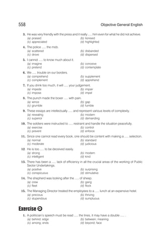 3. He was very friendly with the press and it really ..... him even for what he did not achieve.
(a) praised (b) lionised
(c) appreciated (d) highlighted
4. The police ..... the mob.
(a) scattered (b) disbanded
(c) drove (d) dispersed
5. I cannot ..... to know much about it.
(a) imagine (b) conceive
(c) pretend (d) contemplate
6. We ..... trouble on our borders.
(a) comprehend (b) supplement
(c) complement (d) apprehend
7. If you drink too much, it will ..... your judgement.
(a) impede (b) impair
(c) impose (d) impel
8. The punch made the boxer ..... with pain.
(a) wince (b) gap
(c) grumble (d) fumble
9. These essays are intellectually ..... and represent various levels of complexity.
(a) revealing (b) modern
(c) superior (d) demanding
10. The soldiers were instructed to ..... restraint and handle the situation peacefully.
(a) exercise (b) control
(c) prevent (d) enforce
11. Since one cannot read every book, one should be content with making a ..... selection.
(a) normal (b) standard
(c) moderate (d) judicious
12. He is too ..... to be deceived easily.
(a) strong (b) modern
(c) intelligent (d) kind
13. There has been a ..... lack of efficiency in all the crucial areas of the working of Public
Sector Undertakings.
(a) positive (b) surprising
(c) conspicuous (d) stimulative
14. The shepherd was looking after the ..... of sheep.
(a) crew (b) gang
(c) fleet (d) flock
15. The Managing Director treated the employees to a ..... lunch at an expensive hotel.
(a) precious (b) thriving
(c) stupendous (d) sumptuous
Exercise
1. A politician’s speech must be read ..... the lines, it may have a double ..... .
(a) behind; edge (b) between; meaning
(c) among; ends (d) beyond; face
558 Objective General English
D
 