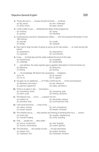 2. Those who live in ..... houses should not throw ..... at others.
(a) big; abuse (b) own; challenges
(c) stone; bricks (d) glass; stones
3. I write a letter to you ..... tentatively the dates of the programme.
(a) involving (b) urging
(c) guiding (d) indicating
4. Contemporary economic development differs ..... from the Industrial Revolution of the
19th century.
(a) naturally (b) usually
(c) literally (d) markedly
5. Ravi had to drop his plan of going to picnic as he had certain ..... to meet during that
period.
(a) preparations (b) observations
(c) urgencies (d) commitments
6. It was ..... hot that day and the cable suffered the brunt of the heat.
(a) treacherously (b) acceptably
(c) unfailingly (d) unbelievably
7. ..... eye-witness, the news reporter gave a graphic description of how fire broke out.
(a) Reporting (b) Observing
(c) Seeing (d) Quoting
8. ..... my knowledge, Mr Ashok has a prejudice ..... foreigners.
(a) In; for (b) As; towards
(c) For; at (d) To; against
9. He gave me an additional ..... of ` 100 a month by the ..... of the commissioner.
(a) allowance; permission (b) pay; allowance
(c) payment; agreement (d) salary; admittance
10. There is no glory in war ..... the blood it ..... .
(a) considering; sheds (b) comparing; spills
(c) worth; costs (d) thinking; demands
11. The Director has ..... me to ..... a speech for him.
(a) notified; do (b) demanded; prepare
(c) entrusted; write (d) commissioned; draft
12. I will come tomorrow ..... I hear to the ..... .
(a) unless; contrary (b) until; contradictory
(c) except; oppose (d) despite; otherwise
13. The children are so ..... , their parents are thinking of sending them to a ..... school.
(a) small; high (b) naughty; neighbouring
(c) misruled; lodging (d) unruly; boarding
14. Only ..... people are ..... after death.
(a) vicious; condemned (b) virile; forgotten
(c) virtuous; remembered (d) virulent; glorified
15. The Secretary ..... the society’s funds, ..... he was dismissed.
(a) robbed; thus (b) pirated; therefore
(c) misplaced; and (d) embezzled; therefore
559
Objective General English
 