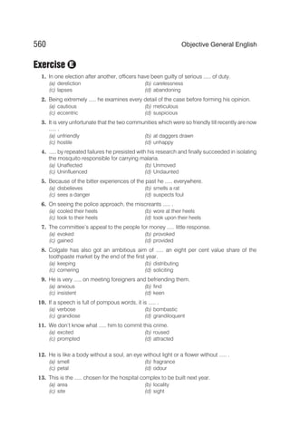 Exercise
1. In one election after another, officers have been guilty of serious ..... of duty.
(a) dereliction (b) carelessness
(c) lapses (d) abandoning
2. Being extremely ..... he examines every detail of the case before forming his opinion.
(a) cautious (b) meticulous
(c) eccentric (d) suspicious
3. It is very unfortunate that the two communities which were so friendly till recently are now
..... .
(a) unfriendly (b) at daggers drawn
(c) hostile (d) unhappy
4. ..... by repeated failures he presisted with his research and finally succeeded in isolating
the mosquito responsible for carrying malaria.
(a) Unaffected (b) Unmoved
(c) Uninfluenced (d) Undaunted
5. Because of the bitter experiences of the past he ..... everywhere.
(a) disbelieves (b) smells a rat
(c) sees a danger (d) suspects foul
6. On seeing the police approach, the miscreants ..... .
(a) cooled their heels (b) wore at their heels
(c) took to their heels (d) took upon their heels
7. The committee’s appeal to the people for money ..... little response.
(a) evoked (b) provoked
(c) gained (d) provided
8. Colgate has also got an ambitious aim of ..... an eight per cent value share of the
toothpaste market by the end of the first year.
(a) keeping (b) distributing
(c) cornering (d) soliciting
9. He is very ..... on meeting foreigners and befriending them.
(a) anxious (b) find
(c) insistent (d) keen
10. If a speech is full of pompous words, it is ..... .
(a) verbose (b) bombastic
(c) grandiose (d) grandiloquent
11. We don’t know what ..... him to commit this crime.
(a) excited (b) roused
(c) prompted (d) attracted
12. He is like a body without a soul, an eye without light or a flower without ..... .
(a) smell (b) fragrance
(c) petal (d) odour
13. This is the ..... chosen for the hospital complex to be built next year.
(a) area (b) locality
(c) site (d) sight
560 Objective General English
E
 