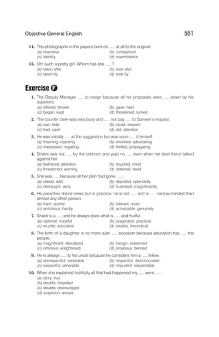 14. The photographs in the papers bore no ..... at all to the original.
(a) nearness (b) comparison
(c) identity (d) resemblance
15. Oh! such a pretty girl. Whom has she ..... ?
(a) taken after (b) took after
(c) taken by (d) took by
Exercise
1. The Deputy Manager ..... to resign because all his proposals were ..... down by his
superiors.
(a) offered; thrown (b) gave; held
(c) began; kept (d) threatened; turned
2. The counter clerk was very busy and ..... not pay ..... to Sameer’s request.
(a) can; help (b) could; respect
(c) had; cash (d) did; attention
3. He was initially ..... at the suggestion but was soon ..... it himself.
(a) frowning; rejecting (b) shocked; advocating
(c) impressed; negating (d) thrilled; propagating
4. Shalini was not ..... by the criticism and paid no ..... even when her best friend talked
against her.
(a) bothered; attention (b) troubled; mind
(c) threatened; warning (d) deterred; heed
5. She was ..... because all her plan had gone ..... .
(a) elated; wild (b) dejected; splendidly
(c) distraught; awry (d) frustrated; magnificently
6. He preaches liberal views but in practice, he is not ..... and is ..... narrow-minded than
almost any other person.
(a) hard; openly (b) tolerant; more
(c) ambitious; hardly (d) acceptable; genuinely
7. Shakti is a ..... and he always does what is ..... and fruitful.
(a) optimist; hopeful (b) pragmatist; practical
(c) erudite; educative (d) idealist; theoretical
8. The birth of a daughter is no more a/an ..... occasion because education has ..... the
people.
(a) magnificent; liberalised (b) benign; esteemed
(c) ominous; enlightened (d) propitous; blinded
9. He is always ..... to his uncle because he considers him a ..... fellow.
(a) disrespectful; venerable (b) respectful; dishonourable
(c) respectful; venerable (d) impudent; respectable
10. When she explained truthfully all that had happened my ..... were ..... .
(a) story; true
(b) doubts; dispelled
(c) doubts; discouraged
(d) suspicion; arouse
561
Objective General English
F
 