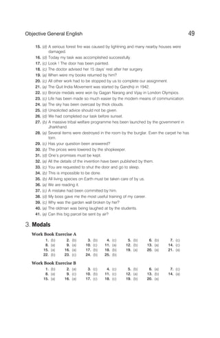 15. (d) A serious forest fire was caused by lightning and many nearby houses were
damaged.
16. (d) Today my task was accomplished successfully.
17. (c) Look ! The door has been painted.
18. (c) The doctor advised her 15 days’ rest after her surgery.
19. (a) When were my books returned by him?
20. (c) All other work had to be stopped by us to complete our assignment.
21. (a) The Quit India Movement was started by Gandhiji in 1942.
22. (c) Bronze medals were won by Gagan Narang and Vijay in London Olympics.
23. (c) Life has been made so much easier by the modern means of communication.
24. (a) The sky has been overcast by thick clouds.
25. (d) Unsolicited advice should not be given.
26. (d) We had completed our task before sunset.
27. (b) A massive tribal welfare programme hes been launched by the government in
Jharkhand.
28. (a) Several items were destroyed in the room by the burglar. Even the carpet he has
torn.
29. (c) Has your question been answered?
30. (b) The prices were lowered by the shopkeeper.
31. (d) One’s promises must be kept.
32. (a) All the details of the invention have been published by them.
33. (c) You are requested to shut the door and go to sleep.
34. (b) This is impossible to be done.
35. (b) All living species on Earth must be taken care of by us.
36. (a) We are reading it.
37. (c) A mistake had been committed by him.
38. (d) My boss gave me the most useful training of my career.
39. (c) Why was the garden wall broken by her?
40. (a) The oldman was being laughed at by the students.
41. (a) Can this big parcel be sent by air?
3. Modals
Work Book Exercise A
1. (b) 2. (b) 3. (b) 4. (c) 5. (b) 6. (b) 7. (c)
8. (a) 9. (a) 10. (c) 11. (a) 12. (b) 13. (a) 14. (c)
15. (a) 16. (a) 17. (b) 18. (b) 19. (a) 20. (a) 21. (a)
22. (b) 23. (c) 24. (b) 25. (b)
Work Book Exercise B
1. (b) 2. (a) 3. (c) 4. (c) 5. (b) 6. (a) 7. (c)
8. (a) 9. (c) 10. (b) 11. (c) 12. (a) 13. (b) 14. (a)
15. (a) 16. (a) 17. (c) 18. (c) 19. (b) 20. (a)
49
Objective General English
 
