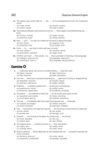 11. The police was at last able to ..... the ..... of her disappearance from her husband’s
home.
(a) reveal; secret (b) expose; mystery
(c) confirm; doubt (d) solve; mystery
12. The relations between two friends are ever so ..... that a slight misunderstanding can .....
them.
(a) tenuous; embitter (b) fragile; cement
(c) tanacious; break (d) strong; sweeten
13. Ravi ..... a bit ..... he was not invited by his friend to attend the party.
(a) took; before (b) angered; since
(c) expressed; than (d) grumbled; when
14. He is ..... to ..... any kind of work with due sincerity.
(a) fond; perform (b) reluctant; entrust
(c) determined; undertake (d) eager; avoid
15. Children are more ..... than adults, it is ..... their quickness in learning a new language.
(a) intelligent; disproved by (b) adaptable; reflected in
(c) conservative; seen in (d) susceptible; demonstrated in
Exercise
1. ..... politicians alone can survive in politics where ..... rules the roost.
(a) Clever; practical (b) Wily; treacherous
(c) Wily; treachery (d) Ideal; prestigious
2. I am not ..... about your success because your ..... approach to study is disappointing.
(a) despaired; irresolute (b) hopeful; regular
(c) optimistic; perfunctory (d) happy; reckless
3. Prabha’s ..... in athetics yielded rich ..... as she got a scholarship.
(a) performance; money (b) defeat; results
(c) behaviour; appreciation (d) excellence; dividends
4. The police ..... any attempt of arson by ..... at the trouble spot quite in time.
(a) squashed; surrounding (b) made; encircling
(c) pre-empted; arriving (d) thwarted; presenting
5. The war ..... immediately after the cease-fire proposal was ..... bilaterally.
(a) receded; exchanged (b) started; prepared
(c) ended; accepted (d) extended; mitigated
6. The ..... imposed for non-payment was too ..... for it to bring in improvement in collection.
(a) fine; severe (b) toll; simple
(c) penalty; low (d) damage; cruel
7. Somesh ..... me coming to his table, he smiled and ..... me a chair.
(a) found; signalled (b) met; sat
(c) looked; gave (d) saw; offered
8. The leaders were ..... needed by those to ..... they addressed.
(a) angrily; who (b) readily; which
(c) scarcely; whom (d) rarely; where
9. Neena’s plea for ..... fell on deaf ears as her husband was not ..... enough to overlook her
minor omission.
(a) clemency; gracious (b) mercy; unkind
(c) forgiveness; pardonable (d) apology; forgivable
562 Objective General English
G
 