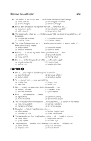 10. The attempt of the robbers was ..... because the travellers showed enough ..... .
(a) foiled; fortitude (b) encouraged; cowardice
(c) averted; farsight (d) checked; foresight
11. Now-a-days progress in life depends more on ..... rather than on ..... .
(a) favouritism; ability (b) consideration; capability
(c) utility; sincerity (d) pragmatism; ideal
12. The reasons why syllabi are ..... in India because UGC has failed to live upto the ..... of
the people.
(a) outdated; expectations (b) outmoded; ambition
(c) practical; hopes (d) obsolete; desires
13. The Indian Railways have yet to ..... an effective mechanism to avert a series of .....
leading to horrifying tragedy.
(a) evolve; lapses (b) develope; mistake
(c) improve; omissions (d) contrive; errors
14. I am not ..... to sell you my house unless you offer a more ..... price.
(a) conform; true (b) prepared; realistic
(c) ready; correct (d) having; actual
15. Due to ..... rainfall this year, there will be ..... cut in water supply.
(a) enough; substantial (b) meagre; least
(c) sufficient; no (d) surplus; abundant
Exercise
1. She is ..... and simple in looks though her husband is ..... .
(a) plain; flamboyant (b) garrulous; talkative
(c) taciturn; silent (d) credulous; gullible
2. To ..... yourself from ..... wear warm clothes.
(a) prohibit; heat (b) protect; cold
(c) save; heat (d) suffer; cold
3. We ..... him with many promises, but nothing would ..... him.
(a) tempted; influence (b) provoked; move
(c) attracted; fascinate (d) gave; deprive
4. In his ....., he followed the ..... course.
(a) agony; funny (b) ignorance; wrong
(c) hurry; diversified (d) predicament; proper
5. The construction of the hall has been ..... because of the ..... of cement in the market.
(a) held; non-availability (b) denied; restrictions
(c) hampered; shortage (d) prevented; supply
6. Only when ..... failed, the police restored to ..... .
(a) efforts; power (b) arrests; imprisonment
(c) persuasions; force (d) power; punishment
7. The partners broke off as they found each other ..... of ..... breach of promise.
(a) faulty; severe (b) responsible; serious
(c) guilty; flagrant (d) accused; rigid
8. They wanted to ..... all these books, but they could not find ..... time to do so.
(a) cover; almost (b) pursue; necessary
(c) dispose; some (d) read; sufficient
563
Objective General English
H
 
