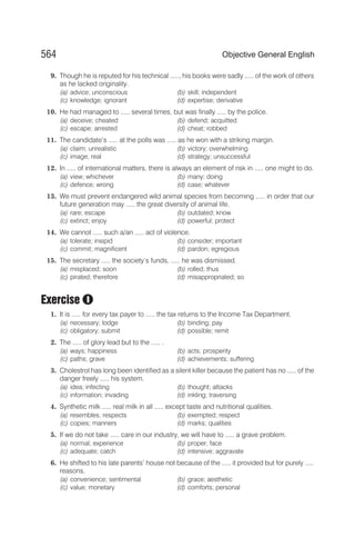 9. Though he is reputed for his technical ....., his books were sadly ..... of the work of others
as he lacked originality.
(a) advice; unconscious (b) skill; independent
(c) knowledge; ignorant (d) expertise; derivative
10. He had managed to ..... several times, but was finally ..... by the police.
(a) deceive; cheated (b) defend; acquitted
(c) escape; arrested (d) cheat; robbed
11. The candidate’s ..... at the polls was ..... as he won with a striking margin.
(a) claim; unrealistic (b) victory; overwhelming
(c) image; real (d) strategy; unsuccessful
12. In ..... of international matters, there is always an element of risk in ..... one might to do.
(a) view; whichever (b) many; doing
(c) defence; wrong (d) case; whatever
13. We must prevent endangered wild animal species from becoming ..... in order that our
future generation may ..... the great diversity of animal life.
(a) rare; escape (b) outdated; know
(c) extinct; enjoy (d) powerful; protect
14. We cannot ..... such a/an ..... act of violence.
(a) tolerate; insipid (b) consider; important
(c) commit; magnificent (d) pardon; egregious
15. The secretary ..... the society’s funds, ..... he was dismissed.
(a) misplaced; soon (b) rolled; thus
(c) pirated; therefore (d) misappropriated; so
Exercise
1. It is ..... for every tax payer to ..... the tax returns to the Income Tax Department.
(a) necessary; lodge (b) binding; pay
(c) obligatory; submit (d) possible; remit
2. The ..... of glory lead but to the ..... .
(a) ways; happiness (b) acts; prosperity
(c) paths; grave (d) achievements; suffering
3. Cholestrol has long been identified as a silent killer because the patient has no ..... of the
danger freely ..... his system.
(a) idea; infecting (b) thought; attacks
(c) information; invading (d) inkling; traversing
4. Synthetic milk ..... real milk in all ..... except taste and nutritional qualities.
(a) resembles; respects (b) exempted; respect
(c) copies; manners (d) marks; qualities
5. If we do not take ..... care in our industry, we will have to ..... a grave problem.
(a) normal; experience (b) proper; face
(c) adequate; catch (d) intensive; aggravate
6. He shifted to his late parents’ house not because of the ..... it provided but for purely .....
reasons.
(a) convenience; sentimental (b) grace; aesthetic
(c) value; monetary (d) comforts; personal
564 Objective General English
I
 