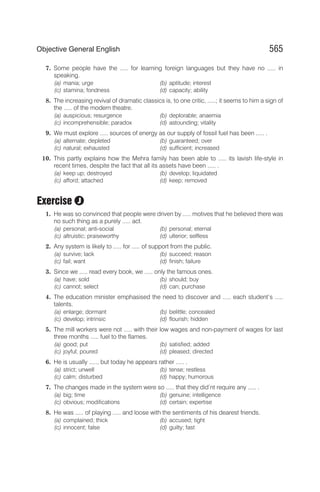 7. Some people have the ..... for learning foreign languages but they have no ..... in
speaking.
(a) mania; urge (b) aptitude; interest
(c) stamina; fondness (d) capacity; ability
8. The increasing revival of dramatic classics is, to one critic, .....; it seems to him a sign of
the ..... of the modern theatre.
(a) auspicious; resurgence (b) deplorable; anaemia
(c) incomprehensible; paradox (d) astounding; vitality
9. We must explore ..... sources of energy as our supply of fossil fuel has been ..... .
(a) alternate; depleted (b) guaranteed; over
(c) natural; exhausted (d) sufficient; increased
10. This partly explains how the Mehra family has been able to ..... its lavish life-style in
recent times, despite the fact that all its assets have been ..... .
(a) keep up; destroyed (b) develop; liquidated
(c) afford; attached (d) keep; removed
Exercise
1. He was so convinced that people were driven by ..... motives that he believed there was
no such thing as a purely ..... act.
(a) personal; anti-social (b) personal; eternal
(c) altruistic; praiseworthy (d) ulterior; selfless
2. Any system is likely to ..... for ..... of support from the public.
(a) survive; lack (b) succeed; reason
(c) fail; want (d) finish; failure
3. Since we ..... read every book, we ..... only the famous ones.
(a) have; sold (b) should; buy
(c) cannot; select (d) can; purchase
4. The education minister emphasised the need to discover and ..... each student’s .....
talents.
(a) enlarge; dormant (b) belittle; concealed
(c) develop; intrinsic (d) flourish; hidden
5. The mill workers were not ..... with their low wages and non-payment of wages for last
three months ..... fuel to the flames.
(a) good; put (b) satisfied; added
(c) joyful; poured (d) pleased; directed
6. He is usually ....., but today he appears rather ..... .
(a) strict; unwell (b) tense; restless
(c) calm; disturbed (d) happy; humorous
7. The changes made in the system were so ..... that they did’nt require any ..... .
(a) big; time (b) genuine; intelligence
(c) obvious; modifications (d) certain; expertise
8. He was ..... of playing ..... and loose with the sentiments of his dearest friends.
(a) complained; thick (b) accused; tight
(c) innocent; false (d) guilty; fast
565
Objective General English
J
 