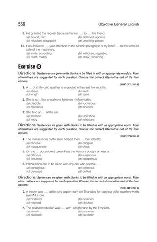 9. He granted the request because he was ..... to ..... his friend.
(a) bound; hurt (b) destined; agonise
(c) reluctant; disappoint (d) unwilling; please
10. I would like to ..... your attention to the second paragraph of my letter ..... to the terms of
sale of the machinery.
(a) invite; according (b) withdraw; regarding
(c) react; mainly (d) draw; pertaining
Exercise
Directions Sentences are given with blanks to be filled in with an appropriate word (s). Four
alternatives are suggested for each question. Choose the correct alternative out of the four
options.
[SSC CGL 2014]
1. A … of chilly cold weather is expected in the next few months.
(a) phase (b) spell
(c) length (d) span
2. She is so…that she always believes my fairy tales.
(a) credible (b) vociferous
(c) credulous (d) innocent
3. She had an … of the ear.
(a) infection (b) ulceration
(c) injury (d) infections
Directions Sentences are given with blanks to be filled in with an appropriate words. Four
alternatives are suggested for each question. Choose the correct alternative out of the four
options.
[SSC CPO 2014]
4. The masks worn by the men helped them … their identity.
(a) conceal (b) congeal
(c) masquerade (d) cheat
5. On the … occasion of Laxmi Puja the Mathurs bought a new car.
(a) officious (b) auspicious
(c) fortuitous (d) prosperous
6. Precautions are to be taken with any one who seems… .
(a) contagious (b) infectious
(c) diseased (d) defiled
Directions Sentences are given with blanks to be filled in with an appropriate words. Four
alter- natives are suggested for each question. Choose the correct alternnative out of the four
options.
[SSC MTS 2014]
7. A trader was ..... at the city airport early on Thursday for carrying gold jewellery worth
over ` 1 crore.
(a) hindered (b) detained
(c) retained (d) blocked
8. The peasant rebellion was ..... with a high hand by the Emperor.
(a) put off (b) put away
(c) put back (d) put down
566 Objective General English
K
 