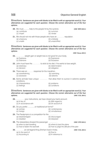 Directions Sentences are given with blanks to be filled in with an appropriate word (s). Four
alternatives are suggested for each question. Choose the correct alternative out of the four
options.
20. We must............help to the people hit by the cyclone. [SSC MTS 2011]
(a) contribute (b) summon
(c) impart (d) render
21. We should not mix with those people who have an………… reputation.
(a) unsavoury (b) unsteady
(c) unsafe (d) unsanctified
Directions Sentences are given with blanks to be filled in with an appropriate word (s). Four
alternatives are suggested for each question. Choose the correct alternative out of the four
options.
[SSC Steno 2011]
22. .………… weight gain or weight loss is not good for your body.
(a) Explosive (b) Expressive
(c) Extensive (d) Excessive
23. John must have the ………… to stick to his diet, if he wants to lose weight.
(a) obstinacy (b) determination
(c) decision (d) obligation
24. There was an ……… response for the marathon.
(a) overwhelming (b) overriding
(c) excessive (d) extreme
25. Some animals have unique ………… that allow them to survive in extreme weather
conditions.
(a) characteristics (b) problems
(c) feelings (d) conditions
Directions Sentences are given with blanks to be filled in with an appropriate word (s). Four
alternatives are suggested for each question. Choose the correct alternative out of the four
options. [SSC CGL 2011]
26. .………… your instructions, we have closed your bank account.
(a) In lieu of (b) With regard to
(c) In accordance with (d) On account of
27. Do you prefer...............or traditional art forms?
(a) archaic (b) contemporary
(c) foreign (d) simultaneous
28. The Paralympics is a competition for the ………… .
(a) disadvantaged (b) discouraged
(c) disabled (d) despised
29. The stewardess showed the passenger ………… . [SSC CPO 2011]
(a) when to start travelling (b) where to land the plane
(c) how to fasten the seat belt (d) how to judge the altitude of the plan
30. ………… an old legend King Shirham lived in India. [SSC CGL 2011]
(a) In the event of (b) Due to
(c) According to (d) In reference to
568 Objective General English
 