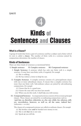 What is a Clause?
A group of words that forms a part of a sentence and has a subject and a finite verb of
its own is called a clause. The number of finite verbs in a sentence joined by
conjunctions determines the number of clauses.
Kinds of Sentences
There are three kinds of sentences as mentioned below
I. Simple sentence II. Complex sentence III. Compound sentence
I. Simple Sentence A sentence which has only one finite verb is a simple
sentence. It may have non-finite verbs, if required. For example
(i) She is walking.
(ii) He has written a letter to help his son.
II. Complex Sentence A complex sentence consists of a principal/main clause
with one or more subordinate clauses. It means that a complex sentence has
more than one finite verb. Sub-ordinate caluses are joined by sub-ordinating
conjunctions. For example
(i) I know that he is a good man.
(ii) I know the man who was here last month.
(iii) When you do this work, I shall help you with money.
III. Compound Sentence A compoundsentenceconsistsof two ormore principal
clauses. These clauses are joined by co-ordinating conjunctions such as
‘and, but, so, therefore, otherwise, or, else, nor, while, for, whereas, still,
yet, nevertheless, however, as well as, all the same, indeed but’.
(otherwise = or else)
The clauses of a compound sentence are called co-ordinate clauses. For example
(i) My brother came and he handed over money to me.
(ii) She is rich but she is not vain.
(iii) Speak or you will die.
Unit II
Kinds
Sentences Clauses
of
and
4
 