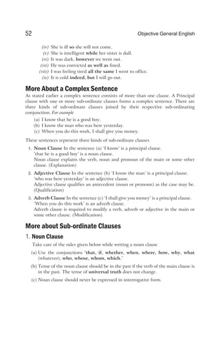 (iv) She is ill so she will not come.
(v) She is intelligent while her sister is dull.
(vi) It was dark, however we went out.
(vii) He was convicted as well as fined.
(viii) I was feeling tired all the same I went to office.
(ix) It is cold indeed, but I will go out.
More About a Complex Sentence
As stated earlier a complex sentence consists of more than one clause. A Principal
clause with one or more sub-ordinate clauses forms a complex sentence. There are
three kinds of sub-ordinate clauses joined by their respective sub-ordinating
conjunction. For example
(a) I know that he is a good boy.
(b) I know the man who was here yesterday.
(c) When you do this work, I shall give you money.
These sentences represent three kinds of sub-ordinate clauses
1. Noun Clause In the sentence (a) ‘I know’ is a principal clause.
‘that he is a good boy’ is a noun clause.
Noun clause explains the verb, noun and pronoun of the main or some other
clause. (Explanation)
2. Adjective Clause In the sentence (b) ‘I know the man’ is a principal clause.
‘who was here yesterday’ is an adjective clause.
Adjective clause qualifies an antecedent (noun or pronoun) as the case may be.
(Qualification)
3. Adverb Clause In the sentence (c) ‘I shall give you money’ is a principal clause.
‘When you do this work’ is an adverb clause.
Adverb clause is required to modify a verb, adverb or adjective in the main or
some other clause. (Modification)
More about Sub-ordinate Clauses
1. Noun Clause
Take care of the rules given below while writing a noun clause
(a) Use the conjunctions ‘that, if, whether, when, where, how, why, what
(whatever), who, whose, whom, which.’
(b) Tense of the noun clause should be in the past if the verb of the main clause is
in the past. The tense of universal truth does not change.
(c) Noun clause should never be expressed in interrogative form.
52 Objective General English
 