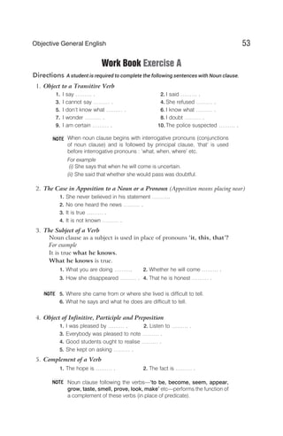 Work Book Exercise A
Directions A student is required to complete the following sentences with Noun clause.
1. Object to a Transitive Verb
1. I say ……… . 2. I said ……… .
3. I cannot say ……… . 4. She refused ……… .
5. I don’t know what ……… . 6. I know what ……… .
7. I wonder ……… . 8. I doubt ……… .
9. I am certain ……… . 10. The police suspected ……… .
When noun clause begins with interrogative pronouns (conjunctions
of noun clause) and is followed by principal clause, ‘that’ is used
before interrogative pronouns : ‘what, when, where’ etc.
For example
(i) She says that when he will come is uncertain.
(ii) She said that whether she would pass was doubtful.
2. The Case in Apposition to a Noun or a Pronoun (Apposition means placing near)
1. She never believed in his statement ……….
2. No one heard the news ……… .
3. It is true ……… .
4. It is not known ……… .
3. The Subject of a Verb
Noun clause as a subject is used in place of pronouns ‘it, this, that’?
For example
It is true what he knows.
What he knows is true.
1. What you are doing ………. 2. Whether he will come ……… .
3. How she disappeared ……… . 4. That he is honest ……… .
5. Where she came from or where she lived is difficult to tell.
6. What he says and what he does are difficult to tell.
4. Object of Infinitive, Participle and Preposition
1. I was pleased by ……… . 2. Listen to ……… .
3. Everybody was pleased to note ……… .
4. Good students ought to realise ……… .
5. She kept on asking ……… .
5. Complement of a Verb
1. The hope is ……… . 2. The fact is ……… .
Noun clause following the verbs—‘to be, become, seem, appear,
grow, taste, smell, prove, look, make’ etc—performs the function of
a complement of these verbs (in place of predicate).
53
Objective General English
NOTE
NOTE
NOTE
 
