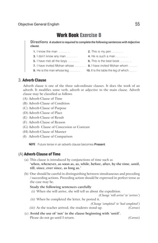Work Book Exercise B
Directions A student is required to complete the following sentences with Adjective
clause.
1. I know the man ……… . 2. This is my pen ……… .
3. I don’t know any man ……… . 4. He is such a man ……… .
5. I have met all the boys ……… . 6. This is the best book ……… .
7. I have invited Mohan whose ……… . 8. I have invited Mohan whom ……. .
9. He is the man whose leg ……… . 10. It is the table the leg of which…… .
3. Adverb Clause
Adverb clause is one of the three sub-ordinate clauses. It does the work of an
adverb. It modifies some verb, adverb or adjective in the main clause. Adverb
clause may be classified as follows
(A) Adverb Clause of Time
(B) Adverb Clause of Condition
(C) Adverb Clause of Purpose
(D) Adverb Clause of Place
(E) Adverb Clause of Result
(F) Adverb Clause of Reason
(G) Adverb Clause of Concession or Contrast
(H) Adverb Clause of Manner
(I) Adverb Clause of Comparison
Future tense in an adverb clause becomes Present.
(A) Adverb Clause of Time
(a) This clause is introduced by conjunctions of time such as
‘when, whenever, as soon as, as, while, before, after, by the time, until,
till, since, ever since, as long as.’
(b) One should be careful in distinguishing between simultaneous and preceding
/ succeeding actions. Preceding action should be expressed in perfect tense as
the case may be.
Study the following sentences carefully
(i) When she will arrive, she will tell us about the expedition.
(Change ‘will arrive’ to ‘arrives’)
(ii) When he completed the letter, he posted it.
(Change ‘completed’ to ‘had completed’)
(iii) As the teacher arrived, the students stood up. (Correct)
(c) Avoid the use of ‘not’ in the clause beginning with ‘until’.
Please do not go until I return. (Correct)
55
Objective General English
NOTE
 