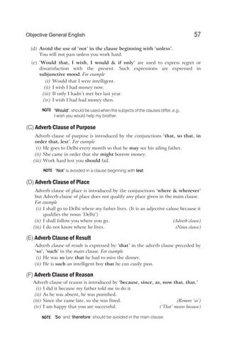 (d) Avoid the use of ‘not’ in the clause beginning with ‘unless’.
You will not pass unless you work hard.
(e) ‘Would that, I wish, I would & if only’ are used to express regret or
dissatisfaction with the present. Such expressions are expressed in
subjunctive mood. For example
(i) Would that I were intelligent.
(ii) I wish I had money now.
(iii) If only I hadn’t met her last year.
(iv) I wish I had had money then.
‘Would’, should be used when the subjects of the clauses differ, e.g.,
I wish you would help my brother.
(C) Adverb Clause of Purpose
Adverb clause of purpose is introduced by the conjunctions ‘that, so that, in
order that, lest’. For example
(i) He goes to Delhi every month so that he may see his ailing father.
(ii) She came in order that she might borrow money.
(iii) Work hard lest you should fail.
‘Not’ is avoided in a clause beginning with lest
(D) Adverb Clause of Place
Adverb clause of place is introduced by the conjunctions ‘where & wherever’
but Adverb clause of place does not qualify any place given in the main clause.
For example
(i) I shall go to Delhi where my father lives. (It is an adjective caluse because it
qualifies the noun ‘Delhi’)
(ii) I shall follow you where you go. (Adverb clause)
(iii) I do not know where he lives. (Noun clause)
(E) Adverb Clause of Result
Adverb clause of result is expressed by ‘that’ in the adverb clause preceded by
‘so’, ‘such’ in the main clause. For example
(i) He was so late that he had to miss the dinner.
(ii) He is such an intelligent boy that he can easily pass.
(F) Adverb Clause of Reason
Adverb clause of reason is introduced by ‘because, since, as, now that, that.’
(i) I did it because my father told me to do it.
(ii) As he was absent, he was punished.
(iii) Since she came late, so she was fined. (Remove ‘so’)
(iv) I am happy that you are successful. (‘That’ means because)
‘So’ and ‘therefore’ should be avoided in the main clause.
57
Objective General English
NOTE
NOTE
NOTE
 