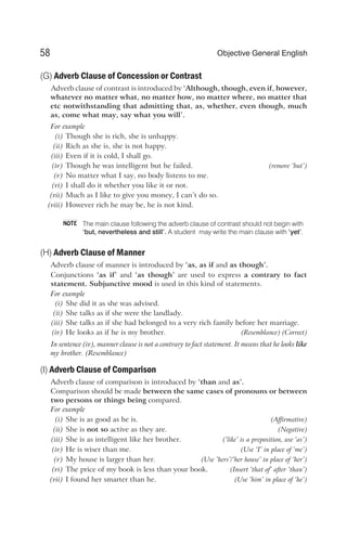 (G) Adverb Clause of Concession or Contrast
Adverb clause of contrast is introduced by ‘Although, though, even if, however,
whatever no matter what, no matter how, no matter where, no matter that
etc notwithstanding that admitting that, as, whether, even though, much
as, come what may, say what you will’.
For example
(i) Though she is rich, she is unhappy.
(ii) Rich as she is, she is not happy.
(iii) Even if it is cold, I shall go.
(iv) Though he was intelligent but he failed. (remove ‘but’)
(v) No matter what I say, no body listens to me.
(vi) I shall do it whether you like it or not.
(vii) Much as I like to give you money, I can’t do so.
(viii) However rich he may be, he is not kind.
The main clause following the adverb clause of contrast should not begin with
‘but, nevertheless and still’. A student may write the main clause with ‘yet’.
(H) Adverb Clause of Manner
Adverb clause of manner is introduced by ‘as, as if and as though’.
Conjunctions ‘as if’ and ‘as though’ are used to express a contrary to fact
statement. Subjunctive mood is used in this kind of statements.
For example
(i) She did it as she was advised.
(ii) She talks as if she were the landlady.
(iii) She talks as if she had belonged to a very rich family before her marriage.
(iv) He looks as if he is my brother. (Resemblance) (Correct)
In sentence (iv), manner clause is not a contrary to fact statement. It means that he looks like
my brother. (Resemblance)
(I) Adverb Clause of Comparison
Adverb clause of comparison is introduced by ‘than and as’.
Comparison should be made between the same cases of pronouns or between
two persons or things being compared.
For example
(i) She is as good as he is. (Affirmative)
(ii) She is not so active as they are. (Negative)
(iii) She is as intelligent like her brother. (‘like’ is a preposition, use ‘as’)
(iv) He is wiser than me. (Use ‘I’ in place of ‘me’)
(v) My house is larger than her. (Use ‘hers’/‘her house’ in place of ‘her’)
(vi) The price of my book is less than your book. (Insert ‘that of’ after ‘than’)
(vii) I found her smarter than he. (Use ‘him’ in place of ‘he’)
58 Objective General English
NOTE
 