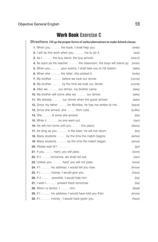 Work Book Exercise C
Directions Fill up the proper forms of verbs/alternatives to make Adverb clause.
1. When you ……… the book, I shall help you. (write)
2. I will do this work when you ……… me to do it. (ask)
3. As I ……… the bus stand, the bus arrived. (reach)
4. As soon as the teacher ……… the classroom, the boys will stand up. (enter)
5. When you ……… your exams, I shall take you to hill station. (take)
6. When she ……… the letter, she posted it. (write)
7. My brother ……… before we took our dinner. (come)
8. My brother ……… by the time we took our dinner. (come)
9. After we ……… our dinner, my brother came. (take)
10. My brother will come after we ……… our dinner. (take)
11. We already ……… our dinner when the guest arrived. (take)
12. Since my father ………for Mumbai, he has not written to me. (leave)
13. Since she arrived, she ………from cold. (suffer)
14. She ………ill since she arrived. (be)
15. While it ……… ,no one went out. (rain)
16. He will not come until you ………this place. (leave)
17. As long as you ……… in the town, he will not return. (be)
18. Many students ………by the time the match begins. (arrive)
19. Many students ……… by the time the match began. (arrive)
20. Please wait till I ……… . (go)
21. If you ………hard, you will pass. (work)
22. If it ………tomorrow, we shall not sail. (rain)
23. Unless you ……… hard, you will not pass. (work)
24. If I ……… his address, I would tell you now. (know)
25. If I ……… money, I would give you. (have)
26. If it ……… possible, I would help him. (be)
27. I wish I ……… present there tomorrow. (be)
28. Were I a doctor, I ………him. (treat)
29. If I ……… his address, I would have told you then. (know)
30. If I ……… money , I would have given you. (have)
59
Objective General English
 