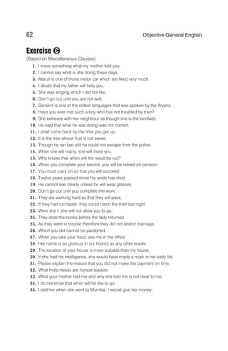 Exercise
(Based on Miscellaneous Clauses)
1. I know something what my mother told you.
2. I cannot say what is she doing these days.
3. Maruti is one of those motor car which are liked very much.
4. I doubt that my father will help you.
5. She was singing which I did not like.
6. Don’t go out until you are not well.
7. Sanskrit is one of the oldest languages that was spoken by the Aryans.
8. Have you ever met such a boy who has not travelled by train?
9. She behaves with her neighbour as though she is the landlady.
10. He said that what he was doing was not correct.
11. I shall come back by the time you get up.
12. It is the tree whose fruit is not sweet.
13. Though he ran fast still he could not escape from the police.
14. When she will marry, she will invite you.
15. Who knows that when will the result be out?
16. When you complete your service, you will be retired on pension.
17. You must carry on so that you will succeed.
18. Twelve years passed since his uncle has died.
19. He cannot see clearly unless he will wear glasses.
20. Don’t go out until you complete the work.
21. They are working hard so that they will pass.
22. If they had run faster, they could catch the thief last night.
23. Were she I, she will not allow you to go.
24. They stole the books before the lady returned.
25. As they were in trouble therefore they did not attend marriage.
26. Which you did cannot be pardoned.
27. When you take your food, see me in the office.
28. Her name is as glorious in our history as any other leader.
29. The location of your house is more suitable than my house.
30. If she had his intelligence, she would have made a mark in her early life.
31. Please explain the reason that you did not make the payment on time.
32. What India needs are honest leaders.
33. What your mother told me and why she told me is not clear to me.
34. I do not know that when will he like to go.
35. I told her when she went to Mumbai, I would give her money.
62 Objective General English
C
 