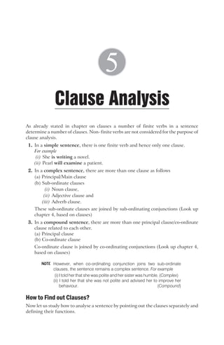 As already stated in chapter on clauses a number of finite verbs in a sentence
determine a number of clauses. Non- finite verbs are not considered for the purpose of
clause analysis.
1. In a simple sentence, there is one finite verb and hence only one clause.
For example
(i) She is writing a novel.
(ii) Pearl will examine a patient.
2. In a complex sentence, there are more than one clause as follows
(a) Principal/Main clause
(b) Sub-ordinate clauses
(i) Noun clause,
(ii) Adjective clause and
(iii) Adverb clause.
These sub-ordinate clauses are joined by sub-ordinating conjunctions (Look up
chapter 4, based on clauses)
3. In a compound sentence, there are more than one principal clause/co-ordinate
clause related to each other.
(a) Principal clause
(b) Co-ordinate clause
Co-ordinate clause is joined by co-ordinating conjunctions (Look up chapter 4,
based on clauses)
However, when co-ordinating conjunction joins two sub-ordinate
clauses, the sentence remains a complex sentence. For example
(i) I told her that she was polite and her sister was humble. (Complex)
(ii) I told her that she was not polite and advised her to improve her
behaviour. (Compound)
How to Find out Clauses?
Now let us study how to analyse a sentence by pointing out the clauses separately and
defining their functions.
Clause Analysis
5
NOTE
 