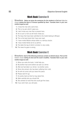 Work Book Exercise B
Directions Below are given the sentences for the students to find out Adjective
clause stating the Noun or Pronoun qualified by them. Translate them in your own
mother tongue as well.
1. I know the man who came here.
2. This is my pen which I gave you.
3. I don’t know any man that is present here.
4. He is such a man as will never cheat you.
5. The boys that have been admitted to the hostel belong to Bhopal.
6. This is the best book that I have ever read.
7. I have invited Mohan whose father is a famous doctor.
8. I have invited Ashok all of us admire.
9. The table the leg of which is broken is very costly.
10. The news he gave is wrong.
Work Book Exercise C
Directions Each of the following sentences contain an Adverb clause. Pick out the
Adverb clause stating its kind and the word it modifies. Translate them in your own
mother tongue as well.
1. When you write the book, I shall help you.
2. My brother had come before we took our dinner.
3. After we had taken our dinner, my brother came.
4. Since she arrived, she has been suffering from cold.
5. He will not come until you leave this place.
6. Please wait till I go.
7. He works hard so that he may stand first.
8. Walk carefully lest you should fall.
9. She worked so hard that she could get first class.
10. If you work hard, you will pass.
66 Objective General English
 