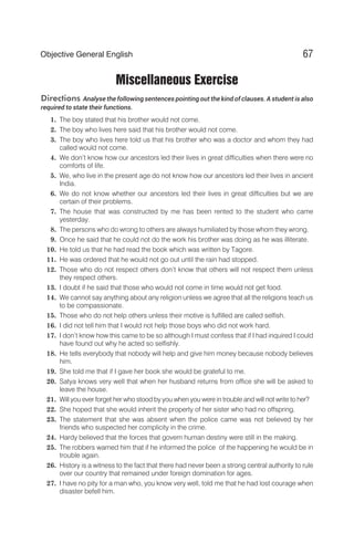 Miscellaneous Exercise
Directions Analyse the following sentences pointing out the kind of clauses. A student is also
required to state their functions.
1. The boy stated that his brother would not come.
2. The boy who lives here said that his brother would not come.
3. The boy who lives here told us that his brother who was a doctor and whom they had
called would not come.
4. We don’t know how our ancestors led their lives in great difficulties when there were no
comforts of life.
5. We, who live in the present age do not know how our ancestors led their lives in ancient
India.
6. We do not know whether our ancestors led their lives in great difficulties but we are
certain of their problems.
7. The house that was constructed by me has been rented to the student who came
yesterday.
8. The persons who do wrong to others are always humiliated by those whom they wrong.
9. Once he said that he could not do the work his brother was doing as he was illiterate.
10. He told us that he had read the book which was written by Tagore.
11. He was ordered that he would not go out until the rain had stopped.
12. Those who do not respect others don’t know that others will not respect them unless
they respect others.
13. I doubt if he said that those who would not come in time would not get food.
14. We cannot say anything about any religion unless we agree that all the religions teach us
to be compassionate.
15. Those who do not help others unless their motive is fulfilled are called selfish.
16. I did not tell him that I would not help those boys who did not work hard.
17. I don’t know how this came to be so although I must confess that if I had inquired I could
have found out why he acted so selfishly.
18. He tells everybody that nobody will help and give him money because nobody believes
him.
19. She told me that if I gave her book she would be grateful to me.
20. Satya knows very well that when her husband returns from office she will be asked to
leave the house.
21. Will you ever forget her who stood by you when you were in trouble and will not write to her?
22. She hoped that she would inherit the property of her sister who had no offspring.
23. The statement that she was absent when the police came was not believed by her
friends who suspected her complicity in the crime.
24. Hardy believed that the forces that govern human destiny were still in the making.
25. The robbers warned him that if he informed the police of the happening he would be in
trouble again.
26. History is a witness to the fact that there had never been a strong central authority to rule
over our country that remained under foreign domination for ages.
27. I have no pity for a man who, you know very well, told me that he had lost courage when
disaster befell him.
67
Objective General English
 