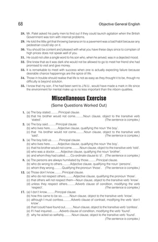 28. Mr. Patel asked his party men to find out if they could launch agitation when the British
Government was torn with internal problems.
29. He told the little girl that throwing banana on to a pavement was a bad habit because any
pedestrian could slip on it.
30. You should be content and pleased with what you have these days since to complain of
high prices does not speak well of you.
31. He could not utter a single word to his son who, when he arrived, was in a dejected mood.
32. She knew that as it was dark she would not be allowed to go to meet her friend she had
promised to visit and give money.
33. It is remarkable to meet with success when one is actually expecting failure because
desirable chance happenings are the spice of life.
34. Those in trouble should realise that life is not as easy as they thought it to be, though no
difficulty is beyond solution.
35. I know that my son, if he had been sent to J.N.U., would have made a mark in life since
the environment for mental make up is no less important than the inborn qualities.
Miscellaneous Exercise
(Some Questions Worked Out)
1. (a) The boy stated..........Principal clause.
(b) that his brother would not come..........Noun clause, object to the transitive verb
‘stated’. (The sentence is complex.)
2. (a) The boy said..........Principal clause.
(b) who lives here..........Adjective clause, qualifying the noun ‘the boy’.
(c) that his brother would not come..........Noun clause, object to the transitive verb
‘said’. (The sentence is complex.)
3. (a) The boy told us..........Principal clause.
(b) who lives here..........Adjective clause, qualifying the noun ‘the boy’.
(c) that his brother would not come..........Noun clause, object to the transitive verb ‘told’.
(d) who was a doctor........Adjective clause, qualifying the noun ‘brother’.
(e) and whom they had called.......Co-ordinate clause to ‘d’. (The sentence is complex.)
8. (a) The persons are always humiliated by those..........Principal clause.
(b) who do wrong to others..........Adjective clause, qualifying the noun ‘persons’.
(c) whom they wrong..........Qualifying the pronoun ‘those’. (The sentence is complex.)
12. (a) Those don’t know..........Principal clause.
(b) who do not respect others..........Adjective clause, qualifying the pronoun ‘those’.
(c) that others will not respect them—Noun clause, object to the transitive verb ‘know’.
(d) unless they respect others..........Adverb clause of condition, modifying the verb
‘respect’. (The sentence is complex.)
17. (a) I don’t know..........Principal clause.
(b) how this came to be so..........Noun clause, object to the transitive verb ‘know’.
(c) although I must confess..........Adverb clause of contrast, modifying the verb ‘don’t
know’.
(d) that I could have found out..........Noun clause, object to the transitive verb ‘confess’.
(e) If I had inquired..........Adverb clause of condition, modifying the verb ‘found’.
(f) why he acted so selfishly..........Noun clause, object to the transitive verb ‘found’.
(The sentence is complex.)
68 Objective General English
 