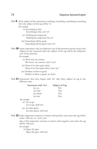 Rule 9 If the subject of the statement is nothing, everything, something or anything
then the subject of the tag will be ‘it’.
For example
(i) Everything is fine.
Everything is fine, isn’t it?
(ii) Nothing has improved.
Nothing has improved, has it?
(iii) Something will be good.
Something will be good, won’t it?
Rule 10 Some expressions that use objective case of the pronoun and are used as the
subjects in the statement then the subject of the tag will be the subjective
case of the pronoun.
For example
(i) All of you are convict.
All of you are convict, aren’t you?
(ii) None of us have gone there.
None of us have gone there, have we?
(iii) Neither of them is good.
Neither of them is good, are they?
Rule 11 Statements that have begun with ‘let’ take their subject of tag in the
different ways.
Statement with ‘Let’ Subject of Tag
Let us We
Let him You
Let them You
Let her You
For example
(i) Let us go.
Let us go, shall we?
(ii) Let him dance.
Let him dance, will you?
Rule 12 If the imperative sentence is written with positive sense then the tag will be
either ‘will you’ or ‘ won’t you’.
Also, if the imperative sentence is written with negative sense then the tag
will be ‘will you’.
For example
(i) Open the gate.
Open the gate, will you?
74 Objective General English
 