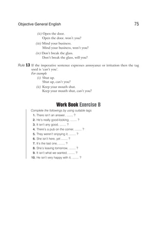 (ii) Open the door.
Open the door, won’t you?
(iii) Mind your business.
Mind your business, won’t you?
(iv) Don’t break the glass.
Don’t break the glass, will you?
Rule 13 If the imperative sentence expresses annoyance or irritation then the tag
used is ‘can’t you’.
For example
(i) Shut up.
Shut up, can’t you?
(ii) Keep your mouth shut.
Keep your mouth shut, can’t you?
Work Book Exercise B
Complete the followings by using suitable tags
1. There isn’t an answer, ........ ?
2. He’s really good-looking, ........ ?
3. It isn’t any good, ........ ?
4. There’s a pub on the comer, ........ ?
5. They weren’t enjoying it, ........ ?
6. She isn’t here, yet ........ ?
7. It’s the last one, ........ ?
8. She’s leaving tomorrow, ........ ?
9. It isn’t what we wanted, ........ ?
10. He isn’t very happy with it, ........ ?
75
Objective General English
 