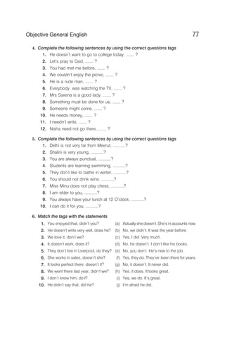 4. Complete the following sentences by using the correct questions tags
1. He doesn’t want to go to college today, ....... ?
2. Let’s pray to God, ....... ?
3. You had met me before, ....... ?
4. We couldn’t enjoy the picnic, ....... ?
5. He is a rude man, ....... ?
6. Everybody was watching the TV, ....... ?
7. Mrs Saxena is a good lady, ....... ?
8. Something must be done for us, ....... ?
9. Someone might come, ....... ?
10. He needs money, ....... ?
11. I needn’t write, ....... ?
12. Nisha need not go there, ....... ?
5. Complete the following sentences by using the correct questions tags
1. Delhi is not very far from Meerut, ...........?
2. Shalini is very young, ...........?
3. You are always punctual, ...........?
4. Students are learning swimming, ...........?
5. They don’t like to bathe in winter, ...........?
6. You should not drink wine, ...........?
7. Miss Minu does not play chess, ...........?
8. I am elder to you, ...........?
9. You always have your lunch at 12 O’clock, ...........?
10. I can do it for you, ...........?
6. Match the tags with the statements
1. You enjoyed that, didn’t you? (a) Actually she doesn’t. She’s in accounts now.
2. He doesn’t write very well, does he? (b) No, we didn’t. It was the year before.
3. We love it, don’t we? (c) Yes, I did. Very much.
4. It doesn’t work, does it? (d) No, he doesn’t. I don’t like his books.
5. They don’t live in Liverpool, do they? (e) No, you don’t. He’s new to the job.
6. She works in sales, doesn’t she? (f) Yes, they do. They’ve been there for years.
7. It looks perfect there, doesn’t it? (g) No, it doesn’t. It never did.
8. We went there last year, didn’t we? (h) Yes, it does. It looks great.
9. I don’t know him, do I? (i) Yes, we do. It’s great.
10. He didn’t say that, did he? (j) I’m afraid he did.
77
Objective General English
 