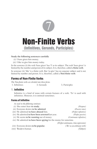 Study the following sentences carefully
(i) I have given him money.
(ii) I like to give him money today.
In the sentence (i) the verb ‘have given’ has ‘I’ as its subject. The verb ‘have given’ is
limited by the number and person of its subject. It is, therefore, called a finite verb.
In sentence (ii) ‘like’ is a finite verb. But ‘to give’ has no separate subject and is not
limited by number and person. It is, therefore, called a Non-finite verb.
Forms of Non-Finite Verbs
The Non-finite verbs are divided into three forms
1. Infinitives 2. Gerunds 3. Participles
1. Infinitive
Infinitive is a kind of noun with certain features of a verb. ‘To’ is used with
infinitives. However, it is omitted sometimes.
Forms of Infinitive
As used in the following sentences
(i) She comes here to study. (Purpose)
(ii) Everyone desires to be admired. (Passive voice)
(iii) He admitted to have abused him. (Perfect infinitive)
(iv) He admitted to have been arrested last year. (Perfect passive)
(v) He seems to be running out of money. (Continuous infinitive)
(vi) He admitted to have been spying for the enemy for sometime.
(Perfect continuous, time expression)
(vii) Everyone desires to be popular. (‘Be’ as an ordinary verb)
(viii) To err is human. (Subject)
Non-Finite Verbs
(Infinitives, Gerunds, Participles)
7
 