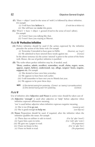 (F) ‘Have + object’ (used in the sense of ‘wish’) is followed by direct infinitive.
For example
(i) I will have him believe it. (I wish him to believe it)
(ii) She will have me recite this poem.
(G) ‘Won’t’ + have + object + gerund (Used in the sense of won’t allow).
For example
(i) I won’t have you talking like that.
(ii) I won’t have you staying at Meerut.
Rule IV Perfective Infinitive
(A) Perfect infinitive should be used if the action expressed by the infinitive
precedes the action of the finite verb. For example
(i) Yesterday I intended to have gone to Delhi. (Incorrect, say ‘to go’)
(ii) He admitted to have uttered these words against me. (Correct)
In the above sentence (ii) the action ‘uttered’ is prior to the action of the finite
verb. Hence, the use of perfect infinitive is justified.
(B) The verbs where perfect infinitive may be, if needed, used.
‘Deny, confess, admit, recollect, remember, recall, claim, regret, seem,
appear, report, believe, understand, say, allege, suspect’ learn, require,
suppose etc. For example
(i) She denied to have seen him yesterday.
(ii) He appears to have been rich earlier.
(iii) I still remember to have met you in Shimla last year.
(iv) He appears to be poor these days.
(i) She denied seeing him yesterday. (Correct - as ‘seeing’ is an earlier action)
(ii) She denied having seen him yesterday. (Correct)
Rule V
Use of infinitive after Adjective and Noun in active voice should be taken care of
(A) Adjective ‘enough’ is used after adjective or ‘very’ before adjective when
infinitive expresses affirmative meaning.
‘too’ is used before adjective when infinitive expresses negative meaning.
(i) She is too ill to go out. (cannot go out)
(ii) She is good enough to help me. (can help me)
(B) Noun Preposition should be used, if required, after the infinitive when the
infinitive qualifies the noun. For example
(i) These days no airlines is safe to travel. (Use ‘by’ after ‘travel’)
(ii) I gave him a pen to write. (Use ‘with’ after ‘write’)
(iii) He gave me a paper to read. (No preposition)
(iv) I have no house to live. (Use ‘in’ after ‘live’)
(v) I have no book to read. (No preposition)
82 Objective General English
NOTE
 