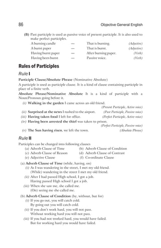 (B) Past participle is used as passive voice of present participle. It is also used to
make perfect participles.
A burning candle — That is burning. (Adjective)
A burnt paper — That is burnt. (Adjective)
Having burnt paper — After burning paper. (Verb)
Having been burnt — Passive voice. (Verb)
Rules of Participles
Rule I
Participle Clause/Absolute Phrase (Nominative Absolute)
A participle is used as participle clause. It is a kind of clause containing participle in
place of a finite verb.
Absolute Phrase/Nominative Absolute It is a kind of participle with a
Noun/Pronoun going before it.
(i) Walking in the garden I came across an old friend.
(Present Participle, Active voice)
(ii) Surprised at the news I rushed to the airport. (Past Participle, Passive voice)
(iii) Having taken food I left for office. (Perfect Participle, Active voice)
(iv) Having been arrested the thief was taken to prison.
(Perfect Participle, Passive voice)
(v) The Sun having risen, we left the town. (Absolute Phrase)
Rule II
Participles can be changed into following clauses
(a) Adverb Clause of Time (b) Adverb Clause of Condition
(c) Adverb Clause of Reason (d) Adverb Clause of Contrast
(e) Adjective Clause (f) Co-ordinate Clause
(a) Adverb Clause of Time (while, having, on)
(i) As I was wandering in the street, I met my old friend.
(While) wandering in the street I met my old friend.
(ii) After I had passed High school, I got a job.
Having passed High school I got a job.
(iii) When she saw me, she called me.
(On) seeing me she called me.
(b) Adverb Clause of Condition (by, without, but for)
(i) If you go out, you will catch cold.
By going out you will catch cold.
(ii) If you don’t work hard, you will not pass.
Without working hard you will not pass.
(iii) If you had not worked hard, you would have failed.
But for working hard you would have failed.
86 Objective General English
 