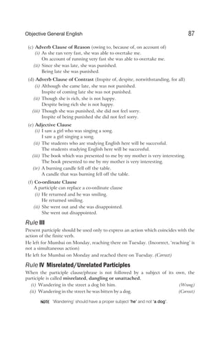 (c) Adverb Clause of Reason (owing to, because of, on account of)
(i) As she ran very fast, she was able to overtake me.
On account of running very fast she was able to overtake me.
(ii) Since she was late, she was punished.
Being late she was punished.
(d) Adverb Clause of Contrast (Inspite of, despite, notwithstanding, for all)
(i) Although she came late, she was not punished.
Inspite of coming late she was not punished.
(ii) Though she is rich, she is not happy.
Despite being rich she is not happy.
(iii) Though she was punished, she did not feel sorry.
Inspite of being punished she did not feel sorry.
(e) Adjective Clause
(i) I saw a girl who was singing a song.
I saw a girl singing a song.
(ii) The students who are studying English here will be successful.
The students studying English here will be successful.
(iii) The book which was presented to me by my mother is very interesting.
The book presented to me by my mother is very interesting.
(iv) A burning candle fell off the table.
A candle that was burning fell off the table.
(f) Co-ordinate Clause
A participle can replace a co-ordinate clause
(i) He returned and he was smiling.
He returned smiling.
(ii) She went out and she was disappointed.
She went out disappointed.
Rule III
Present participle should be used only to express an action which coincides with the
action of the finite verb.
He left for Mumbai on Monday, reaching there on Tuesday. (Incorrect, ‘reaching’ is
not a simultaneous action)
He left for Mumbai on Monday and reached there on Tuesday. (Correct)
Rule IV Misrelated/Unrelated Participles
When the participle clause/phrase is not followed by a subject of its own, the
participle is called misrelated, dangling or unattached.
(i) Wandering in the street a dog bit him. (Wrong)
(ii) Wandering in the street he was bitten by a dog. (Correct)
‘Wandering’ should have a proper subject ‘he’ and not ‘a dog’.
87
Objective General English
NOTE
 