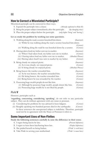 How to Correct a Misrelated Participle?
Misrelated participle can be corrected in three ways.
1. Expand the participle into a clause. (Already explained in Rule II)
2. Bring the proper subject immediately after the participle. (by changing voice)
3. Place the proper subject before the participle. (only before ‘being’ and ‘having’)
Let us study the problem by working out some questions.
1. Walking along the road a scooter knocked him down. (Incorrect)
(i) While he was walking along the road a scooter knocked him down.
(Correct)
(ii) Walking along the road he was knocked down by a scooter. (Correct)
2. Having taken food my father sent me to market. (Incorrect)
(i) When I had taken food, my father sent me to market. (Correct)
(ii) I having taken food my father sent me to market. (Absolute Phrase)
(iii) Having taken food I was sent to market by my father. (Correct)
3. Being cloudy we enjoyed picnic. (Incorrect)
(i) As it was cloudy, we enjoyed picnic. (Correct)
(ii) It being cloudy we enjoyed picnic. (Absolute Phrase)
4. Being honest the teacher rewarded him. (Incorrect)
(i) As he was honest, the teacher rewarded him. (Correct)
(ii) He being honest, the teacher rewarded him. (Correct)
(iii) Being honest he was rewarded by the teacher. (Correct)
5. Possessing huge wealth people do not like him. (Incorrect)
(i) Although he possesses huge wealth, people donot like him. (Correct)
(ii) Possessing huge wealth he is not liked by people. (Correct)
Rule V
However, participles such as
‘regarding, concerning, considering, speaking’, do not refer to any particular
subject. They can do without agreement with any noun or pronoun.
(i) Considering his problems he was advised to leave Jalgaon. (Correct)
(ii) Roughly speaking two hundred persons died in the earthquake. (Correct)
In these sentences the unexpressed subject is indefinite. Therefore, participle
need not be in agreement with the Noun or Pronoun it refers to.
Some Important Uses of Non-Finites
Study the following sentences carefully & note the difference in their sense.
1. I regret being late/to be late. (Present Infinitive)
2. I regret to have been late/having been late. (Perfect Infinitive)
3. She prided herself on being Indian. (‘Pride’ is verb here)
4. Take Pride in serving your motherland. (‘Pride’ is noun here)
88 Objective General English
 