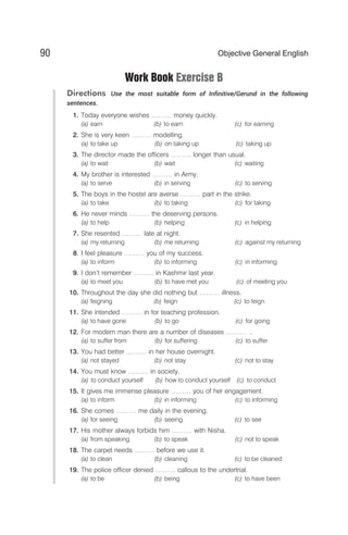Work Book Exercise B
Directions Use the most suitable form of Infinitive/Gerund in the following
sentences.
1. Today everyone wishes ……… money quickly.
(a) earn (b) to earn (c) for earning
2. She is very keen ……… modelling.
(a) to take up (b) on taking up (c) taking up
3. The director made the officers ……… longer than usual.
(a) to wait (b) wait (c) waiting
4. My brother is interested ……… in Army.
(a) to serve (b) in serving (c) to serving
5. The boys in the hostel are averse ……… part in the strike.
(a) to take (b) to taking (c) for taking
6. He never minds ……… the deserving persons.
(a) to help (b) helping (c) in helping
7. She resented ……… late at night.
(a) my returning (b) me returning (c) against my returning
8. I feel pleasure ……… you of my success.
(a) to inform (b) to informing (c) in informing
9. I don’t remember ……… in Kashmir last year.
(a) to meet you (b) to have met you (c) of meeting you
10. Throughout the day she did nothing but ……… illness.
(a) feigning (b) feign (c) to feign
11. She intended ……… in for teaching profession.
(a) to have gone (b) to go (c) for going
12. For modern man there are a number of diseases ……… .
(a) to suffer from (b) for suffering (c) to suffer
13. You had better ……… in her house overnight.
(a) not stayed (b) not stay (c) not to stay
14. You must know ……… in society.
(a) to conduct yourself (b) how to conduct yourself (c) to conduct
15. It gives me immense pleasure ……… you of her engagement.
(a) to inform (b) in informing (c) to informing
16. She comes ……… me daily in the evening.
(a) for seeing (b) seeing (c) to see
17. His mother always forbids him ……… with Nisha.
(a) from speaking (b) to speak (c) not to speak
18. The carpet needs ……… before we use it.
(a) to clean (b) cleaning (c) to be cleaned
19. The police officer denied ……… callous to the undertrial.
(a) to be (b) being (c) to have been
90 Objective General English
 