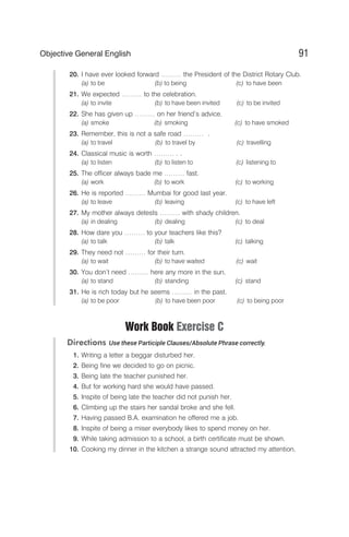 20. I have ever looked forward ……… the President of the District Rotary Club.
(a) to be (b) to being (c) to have been
21. We expected ……… to the celebration.
(a) to invite (b) to have been invited (c) to be invited
22. She has given up ……… on her friend’s advice.
(a) smoke (b) smoking (c) to have smoked
23. Remember, this is not a safe road ……… .
(a) to travel (b) to travel by (c) travelling
24. Classical music is worth ……… . .
(a) to listen (b) to listen to (c) listening to
25. The officer always bade me ……… fast.
(a) work (b) to work (c) to working
26. He is reported ……… Mumbai for good last year.
(a) to leave (b) leaving (c) to have left
27. My mother always detests ……… with shady children.
(a) in dealing (b) dealing (c) to deal
28. How dare you ……… to your teachers like this?
(a) to talk (b) talk (c) talking
29. They need not ……… for their turn.
(a) to wait (b) to have waited (c) wait
30. You don’t need ……… here any more in the sun.
(a) to stand (b) standing (c) stand
31. He is rich today but he seems ……… in the past.
(a) to be poor (b) to have been poor (c) to being poor
Work Book Exercise C
Directions Use these Participle Clauses/Absolute Phrase correctly.
1. Writing a letter a beggar disturbed her.
2. Being fine we decided to go on picnic.
3. Being late the teacher punished her.
4. But for working hard she would have passed.
5. Inspite of being late the teacher did not punish her.
6. Climbing up the stairs her sandal broke and she fell.
7. Having passed B.A. examination he offered me a job.
8. Inspite of being a miser everybody likes to spend money on her.
9. While taking admission to a school, a birth certificate must be shown.
10. Cooking my dinner in the kitchen a strange sound attracted my attention.
91
Objective General English
 