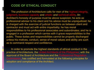 CODE OF ETHICAL CONDUCT
The profession of Architecture calls for men of the highest integrity,
judgment, business capacity and artistic and technical ability. An
Architect’s honesty of purpose must be above suspicion; he acts as
professional adviser to his client and his advice must be unprejudiced; he
is charged with the exercise of judicial functions as between client and
contractor and must act with entire impartiality; he has moral
responsibilities to his professional associates and subordinates; and he is
engaged in a profession which carries with it grave responsibilities to the
public. These duties and responsibilities cannot be properly discharged
unless his motives, conduct, sense of moral values and ability are such
as to command respect and confidence.
In order to promote the highest standards of ethical conduct in the
practice of Architecture, the United Architects of the Philippines; with the
approval of the Board of Architecture and the Professional Regulation
Commission, has codified and formulated at the following principles for
adoption and compliance of the Architect.
 